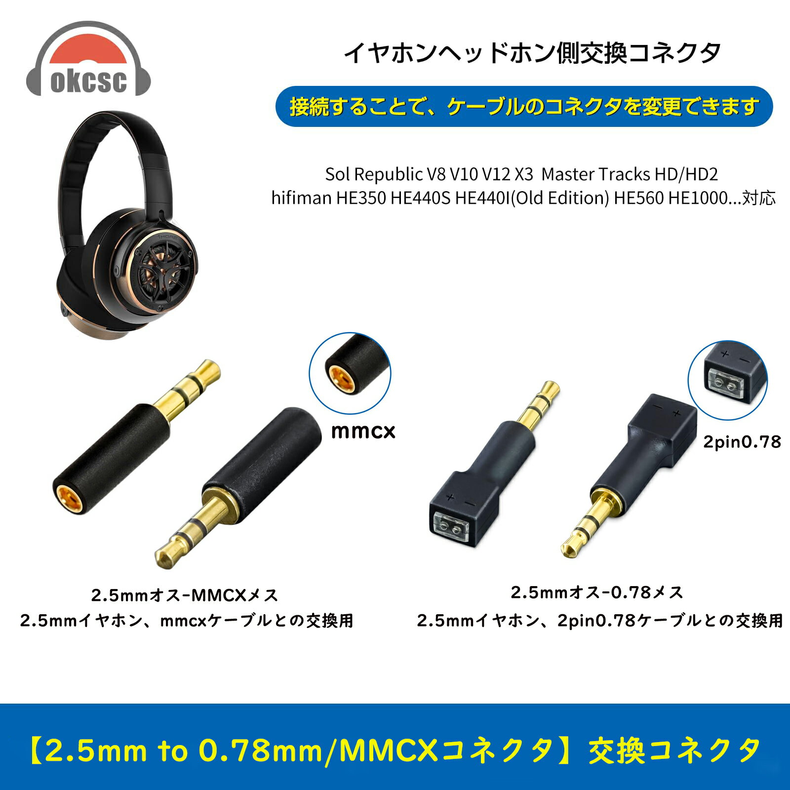 商品名 2.5mm to 0.78/MMCX 変換コネクター 商品特徴 【使用環境】 2.5mmオス-mmcxメス 2.5mmイヤホン、mmcxケーブルとの変換用。 2.5mmオス-0.78mmメス 2.5mmイヤホン、2pin0.78mmケーブルとの変換用。 【しっかりした仕組み】 業界有名な日本千住銀入り錫で半田され、製作方法は一体射出成形技術を採用し、2U"金メッキプラグを加えて滅多にないコスパ商品、一体成形技術により、軽量化を実現しました。また、千住金属のはんだ錫銀めっきで、耐食性に優れ、高い信頼性を提供します。 【音質に影響させない】 コンパクトで非常に便利である交換機、さすがに音質を高める効果はありませんが、感じの悪い劣化させた音にはなりません、イヤホン/リケーブル自体のダイナミズムで楽しめます。 【適用機種】 2.5mmオス-2pin0.78mm/mmcxメス 2.5mmイヤホン、2pin0.78mm/mmcxケーブルとの変換用。 イヤホン側適用機種：Sol Republic V8 V10 V12 X3 Master Tracks HD/HD2 hifiman HE350 HE440S HE440I(Old Edition) HE560 HE1000用 【機種のテスト作業用】 こちらのコネクターで異なるイヤホンとリケーブルを接続することだけでなく、お持ちのイヤホンまたはリケーブルの具合を確認することもできます。 保証期間 保証期間は三ヶ月 となります（当店のみ）。 商品ご到着日から7日以内製品に不具合が生じた場合は、交換や返品返金の対応を受け付けます。 7日を過ぎてから交換・修理のみの対応を受け付けます。返品返金はお受けできません。 お客様ご都合の返品 未使用品に限り、到着後7日以内のみ返品のご対応をさせて頂きます。 使用された物、開封済みについての返品は原則としてお受けしておりませんのでご了承下さい。 返品の送料・手数料の負担について 初期不良の場合は当社が負担致します。 お客様都合の場合は、お客様にご負担いただきます。 注意 弊社の連絡先を無断で使用し、Instagramで販売を行なっている業者がいるようですが、弊社とは全くの無関係でございます。 弊社ではInstagramを利用した販売は行なっておりませんので、ご注意下さいますようお願いを申し上げます。