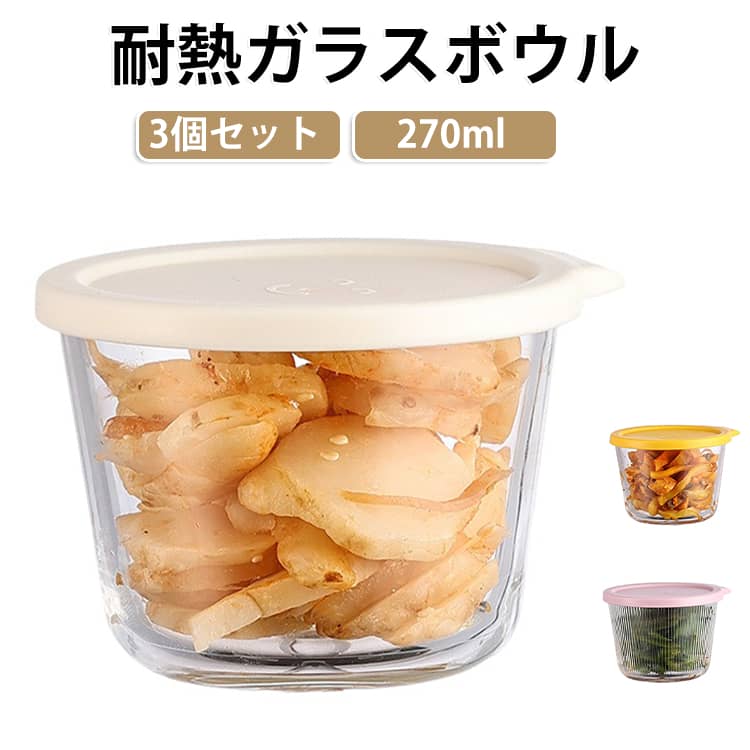 耐熱ガラス製のボウル3個セットです。サラダやフルーツ、デザートはもちろん、作り置きや下ごしらえにも便利な270mlサイズ。毎日の食卓やキッチンで幅広く活躍します。透明感のあるシンプルなデザインなので、フタを付けたまま保存容器として使えるのはもちろん、フタを外せばそのまま食卓にも出せます。お弁当のおかずや常備菜の保存にも便利です。耐熱ガラス製なので、フタを外せば電子レンジ・オーブン・食洗機に対応。調理から保存、温め直しまでこれひとつででき、毎日の家事をサポートします。フタ付きなので、作り置きや食材の保存にも便利。冷蔵庫内もすっきり整理でき、重ねて収納できるので場所も取りません。※本体は電子レンジ・オーブン・食洗機対応です。フタは電子レンジ・オーブン・食洗機では使用できません。 サイズ 3個セット サイズについての説明 サイズ：9.5x7cm 容量：270ml 素材 ガラス PP 色 ピンクA ピンクB ブルーA ブルーB イエローA イエローB オフホワイトA オフホワイトB 備考 ●サイズ詳細等の測り方はスタッフ間で統一、徹底はしておりますが、実寸は商品によって若干の誤差(1cm～3cm )がある場合がございますので、予めご了承ください。 ●製造ロットにより、細部形状の違いや、同色でも色味に多少の誤差が生じます。 ●パッケージは改良のため予告なく仕様を変更する場合があります。 ▼商品の色は、撮影時の光や、お客様のモニターの色具合などにより、実際の商品と異なる場合がございます。あらかじめ、ご了承ください。 ▼生地の特性上、やや匂いが強く感じられるものもございます。数日のご使用や陰干しなどで気になる匂いはほとんど感じられなくなります。 ▼同じ商品でも生産時期により形やサイズ、カラーに多少の誤差が生じる場合もございます。 ▼他店舗でも在庫を共有して販売をしている為、受注後欠品となる場合もございます。予め、ご了承お願い申し上げます。 ▼出荷前に全て検品を行っておりますが、万が一商品に不具合があった場合は、お問い合わせフォームまたはメールよりご連絡頂けます様お願い申し上げます。速やかに対応致しますのでご安心ください。