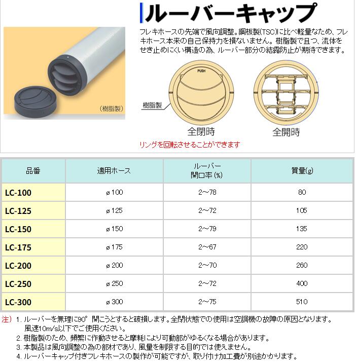 【新品】ルーバーキャップ φ150 フレキホースの先端で風向調整 鋼板製(TSC)に比べ軽量なため、フレキホース本来の自己保持力を損ないません 樹脂製で且つ、流体をせき止めにくい構造の為、ルーバー部分の結露防止が期待できます ●サイズ：φ150 1. ルーバーを無理に90°開こうとすると破損します。全閉状態での使用は空調機の故障の原因となります。 風速10m/s以下でご使用ください。 2. 樹脂製のため、頻繁に作動させると摩耗により可動部がゆるくなる場合があります。 3. 本製品は風向調整の為の部材であり、風量を制限する目的では使えません。