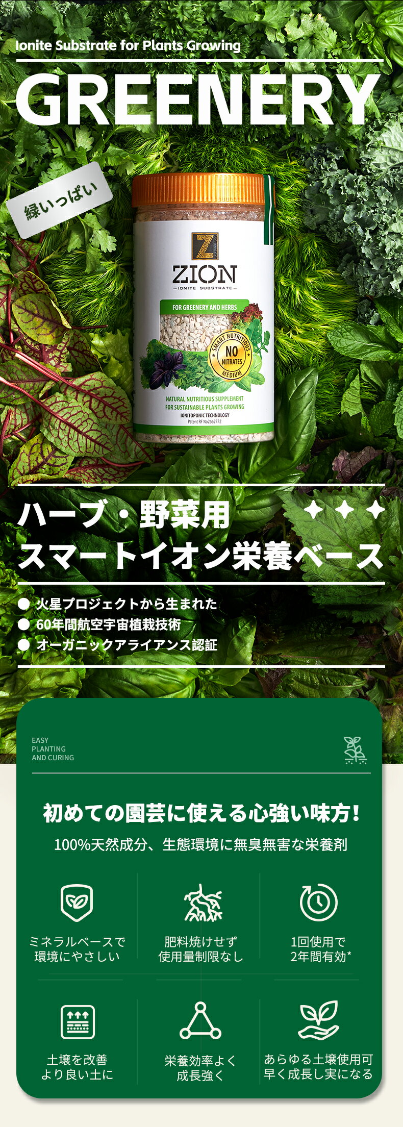 ZION花木盛ハーブ・野菜用は、葉物野菜などを香りのよい葉を多くつけ、丈夫な根や葉の成長を促進することで収穫に必要な時間を短縮することを可能にしたスマートイオン配合の栄養剤です。植物の成長段階を問わず、少なくとも次の季節まで追肥なしでお使いいただけます。直接根に触れるようにお使いください。使用量の制限もなく肥料焼けの心配がありません。本品の使用量に上限はありません。 より多くの量の使用、追加すると、効果が高まり、耐用年数が長くなります　　　　　　　　　　　　　　　　　　　Zion花木盛スマートイオン栄養剤、100%天然成分、生態環境に無害（60年間宇宙開発研究試験より）。全ての原料が自然由来のため、地球にもやさしく、無臭無毒。同じ植物でも継続使用可能。植物の成長段階に合わせて特定の栄養素を土壌に放出する（ジオンスマートイオン技術より弊社の特許技術）植物成長に必要な窒素、リン、カリウム 及び微量要素を効率よく供給する。水に溶けない粒状で温度や湿度などの外的要因の影響を受けない。植物が吸収利用するまで、必要な栄養素を長期間保持可能。植物の成長に必要な栄養素のバランスを自己調整し、栄養バランスを総合的に管理供給する。過剰摂取の可能性は極めて少ない。土壌改善可能。土などの入替が必要なく、後処理はラクラク。室内でも室外でも安心安全に使用可能。専門的なスキルは必要なく植物成長時期を問わず、いつでも使用可能。一度の使用で長期間効果が持続し、植物の生育段階を通して肥料効果を維持することが出来る（約二年間有効）。地球にも素人にもやさしい。緑を育て、心を育むZION花木盛スマート栄養剤。硝酸塩を含まない栄養ベース、無制限の保存も可能。　　　　　　