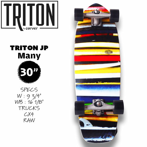 TRITON JP 30”Many Tritonの日本限定デザインシリーズ第2弾！！ この4種のデザインは海外での展開はありま せん！！ 日本のみでの販売です！！ サーフボードが幾重にもかさなりあう様をグ ラフィックに落とし込みました。 デッキサイズは小さすぎず、大きすぎず、幅 はあるので安定し、取り回しもしやすいレン グスの為、使い勝手良く軽快な乗り心地を提 供してくれるボードです。 【正規取り扱い店】 ●BRAND ：Carver(カーバー) ●品 番 : 47731940 ●品 名：Triton JP 30 Many ●SPECS : W : 9 3/4" WB : 16 1/8" ●TRUCKS : CX4 RAW ※予期なく仕様変更する場合がございます。 ※商品写真の色は、OS、ブラウザ、ディスプ レイ等により実際のものとは多少異なる場合 があります。 ご了承の上ご購入ください。