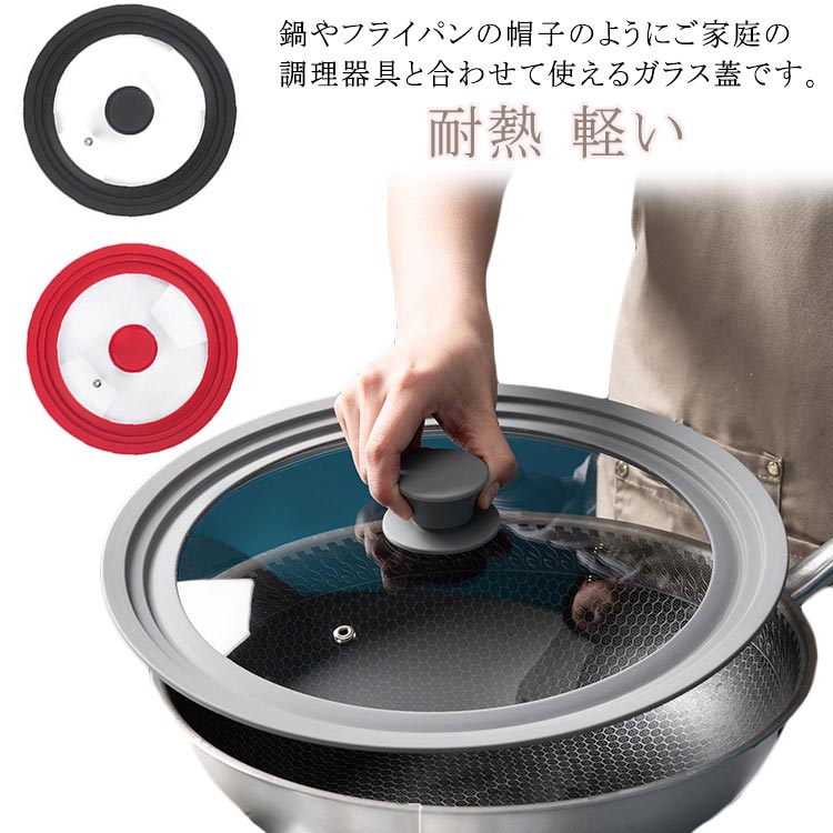 鍋やフライパンの帽子のようにご家庭の調理器具と合わせて使えるガラス蓋です。サイズは16・18・20cm用、18・20・22cm用、20・22・24cm用、22・24・26cm用、24・26・28cm用、26・28・30cm用、28・30・32cm用の7タイプをご用意。ガラス製なので、調理中も中の様子が見られて便利。シリコーン製のつまみは滑りにくく、持ちやすい。つまみの頭が平らな形状なので、裏返して置いても安定します。フチもシリコーン製なので、調理中に水滴が垂れにくいので、ストレスフリー。 サイズ 16・18・20cm用 18・20・22cm用 20・22・24cm用 22・24・26cm用 24・26・28cm用 26・28・30cm用 28・30・32cm用 サイズについての説明 サイズ：16・18・20cm用 18・20・22cm用 20・22・24cm用 22・24・26cm用 24・26・28cm用 26・28・30cm用 28・30・32cm用※サイズ計測には誤差が生じます。 素材 ガラス 色 レッド ブラック グレー 備考 ●サイズ詳細等の測り方はスタッフ間で統一、徹底はしておりますが、実寸は商品によって若干の誤差(1cm〜3cm )がある場合がございますので、予めご了承ください。 ●製造ロットにより、細部形状の違いや、同色でも色味に多少の誤差が生じます。 ●パッケージは改良のため予告なく仕様を変更する場合があります。 ▼商品の色は、撮影時の光や、お客様のモニターの色具合などにより、実際の商品と異なる場合がございます。あらかじめ、ご了承ください。 ▼生地の特性上、やや匂いが強く感じられるものもございます。数日のご使用や陰干しなどで気になる匂いはほとんど感じられなくなります。 ▼同じ商品でも生産時期により形やサイズ、カラーに多少の誤差が生じる場合もございます。 ▼他店舗でも在庫を共有して販売をしている為、受注後欠品となる場合もございます。予め、ご了承お願い申し上げます。 ▼出荷前に全て検品を行っておりますが、万が一商品に不具合があった場合は、お問い合わせフォームまたはメールよりご連絡頂けます様お願い申し上げます。速やかに対応致しますのでご安心ください。鍋やフライパンの帽子のようにご家庭の調理器具と合わせて使えるガラス蓋です。サイズは16・18・20cm用、18・20・22cm用、20・22・24cm用、22・24・26cm用、24・26・28cm用、26・28・30cm用、28・30・32cm用の7タイプをご用意。ガラス製なので、調理中も中の様子が見られて便利。シリコーン製のつまみは滑りにくく、持ちやすい。つまみの頭が平らな形状なので、裏返して置いても安定します。フチもシリコーン製なので、調理中に水滴が垂れにくいので、ストレスフリー。 サイズ 16・18・20cm用 18・20・22cm用 20・22・24cm用 22・24・26cm用 24・26・28cm用 26・28・30cm用 28・30・32cm用 サイズについての説明 サイズ：16・18・20cm用 18・20・22cm用 20・22・24cm用 22・24・26cm用 24・26・28cm用 26・28・30cm用 28・30・32cm用※サイズ計測には誤差が生じます。 素材 ガラス 色 レッド ブラック グレー 備考 ●サイズ詳細等の測り方はスタッフ間で統一、徹底はしておりますが、実寸は商品によって若干の誤差(1cm〜3cm )がある場合がございますので、予めご了承ください。 ●製造ロットにより、細部形状の違いや、同色でも色味に多少の誤差が生じます。 ●パッケージは改良のため予告なく仕様を変更する場合があります。 ▼商品の色は、撮影時の光や、お客様のモニターの色具合などにより、実際の商品と異なる場合がございます。あらかじめ、ご了承ください。 ▼生地の特性上、やや匂いが強く感じられるものもございます。数日のご使用や陰干しなどで気になる匂いはほとんど感じられなくなります。 ▼同じ商品でも生産時期により形やサイズ、カラーに多少の誤差が生じる場合もございます。 ▼他店舗でも在庫を共有して販売をしている為、受注後欠品となる場合もございます。予め、ご了承お願い申し上げます。 ▼出荷前に全て検品を行っておりますが、万が一商品に不具合があった場合は、お問い合わせフォームまたはメールよりご連絡頂けます様お願い申し上げます。速やかに対応致しますのでご安心ください。