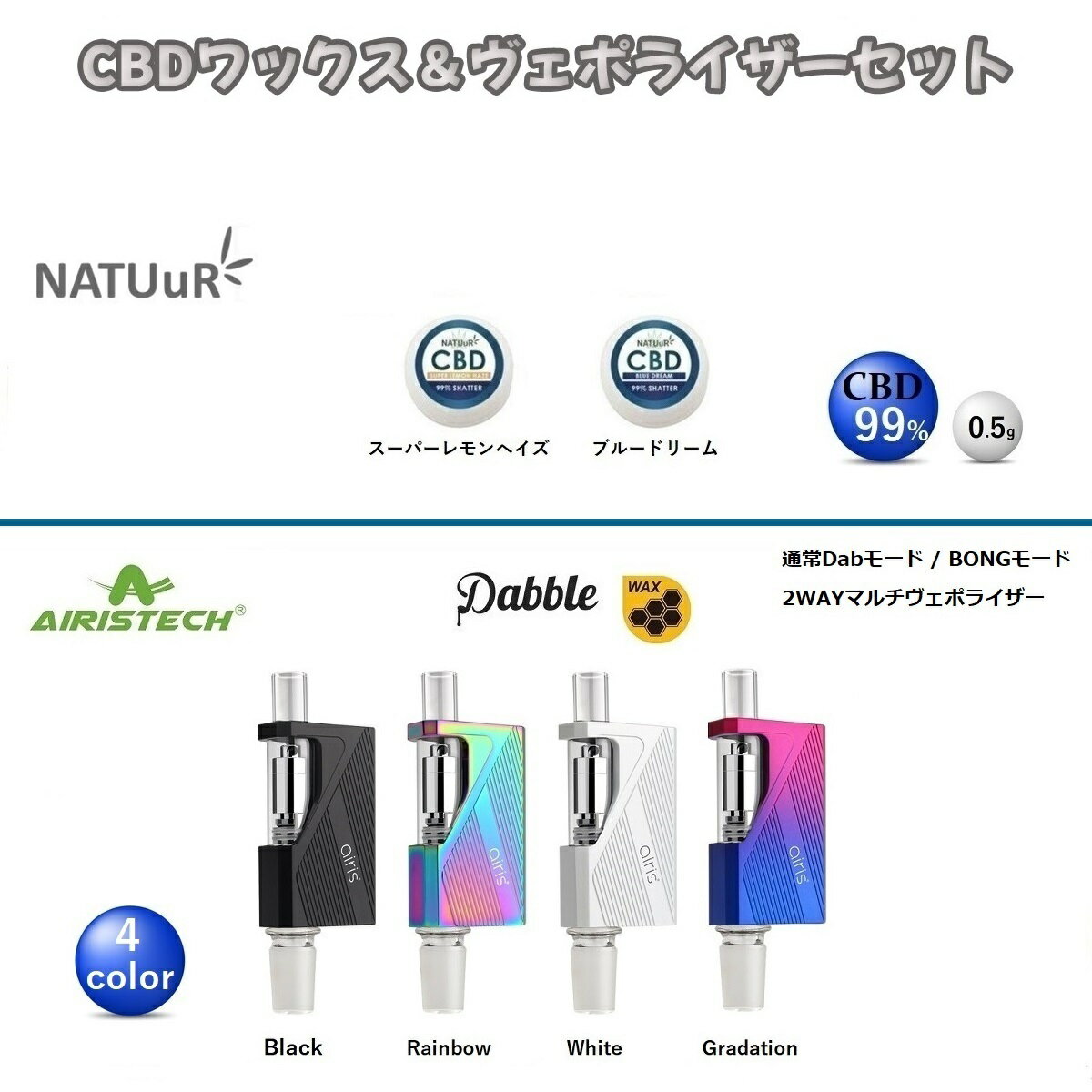 CBD ワックス NATUuR ナチュール 高濃度 WAX シャッター テルペン ブルードリーム スーパーレモンヘイズ & ヴェポライザー Airistech Dabble ダブル VAPE スターターセット ヘンプオイル サプリメント オーガニック ピュア カンナビジオール カンナビノイド オランダ産 CBDワックス CBDWAX ナチュールc 高濃度ワックス ベポライザー CBDセット リラックス リラクゼーション送料無料 CBDワックス ヴェポライザーセット CBDワックス と ヴェポライザー の セット商品 になります。□ NATUuR ナチュール CBD WAX SHATTERCBDWAX 高濃度 ワックス テルペン 配合《内容量》0.5g《CBD含有量》99％　・ スーパーレモンヘイズ ・ ブルードリーム□ AIRISTECH airis Dabble ( エアリス ダブル )【商品詳細】・本体サイズ:高さ106mm / 幅39mm / 厚さ17mm・バッテリー容量:900mAh【セット内容】・Dabble 本体(マウスピースカバー、Heating Coil、14mmコネクター)×1・19mm シリコンアダプター×1・ステンレス スチール Dabツール×1・Micro USB充電ケーブル×1・ユーザーマニュアル(外国語表記)×1・ギフトボックス×1※当店オリジナル日本語説明書付きDabble Vaporize rは通常使用の Dab Penモード と Bong に装着して使用できる Glass Bongモード と二つの場面で使用できる2ways マルチヴェポライザー になります。Glass Bong モードでは14mmと19mmの両方のガラス栓に対応しています。【重要】ヴェポライザーの離島への発送は空輸を使えないため通常よりもお届けに日数がかかります。 大人気のフレーバー 超高濃度CBDワックス 最新ヴェポライザーとのお得なセット商品 15時までのご注文で当日発送致します 1