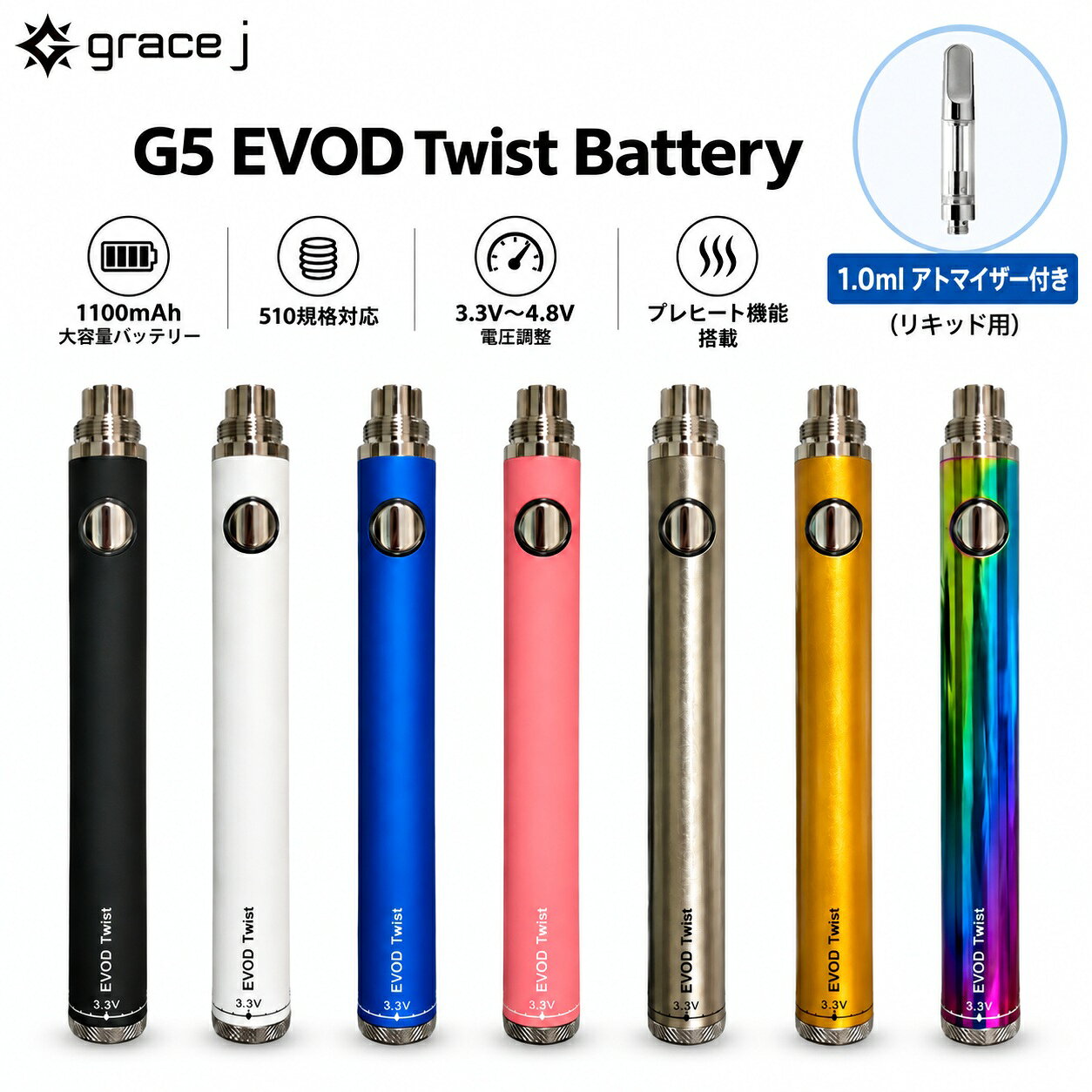 ヴェポライザー Grace J G5 EVOD Twist Battery 1100mAh 【リキッド用アトマイザー1.0ml付き】 510バッテリー 3.3V-4.8V 電圧調整 プレヒート機能 ツイストバッテリー ペン型バッテリー 510規格 510スレッド VAPE ベイプ CBD CBDリキッド CBDカートリッジ スターターセット CBDヴェポライザー 510ヴェポライザー 電子タバコ 電子たばこ 電子VAPE ベポライザー cbd cbg vape CBG CBGリキッド CBGカートリッジ 510カートリッジ リキッド用 510 ペン型 ヴェポライザー 1100mAh リキッド用アトマイザー付き 【G5 EVOD Twist Batteryと、リキッド用セラミックアトマイザー1.0ml（シルバー）を組み合わせたセット商品です】G5 EVOD Twist Batteryは、1100mAhの大容量バッテリーを搭載したペン型510バッテリーです。下部のツイストダイヤルを回すことで、3.3V〜4.8Vまで電圧を調整可能。使用するアトマイザーやお好みに合わせて電圧を設定できます。シンプルな操作で使いやすく、対応する510規格アトマイザーを装着して使用できます。1100mAhのバッテリー容量、3.3V〜4.8Vのツイスト電圧調整、プレヒート機能を備えた、機能性と扱いやすさを両立したモデルです。【製品詳細】・カラー：7種類・規格：510スレッド・サイズ：約14×125.4mm・重量：約39g・電圧：3.3V〜4.8V・バッテリー容量：1100mAh【搭載機能】・ツイスト式電圧調整・プレヒート機能【セット内容】・EVOD Twist Battery・USB充電アダプター・セラミックアトマイザー1.0ml(シルバー)・当店オリジナル日本語説明書 リキッド用アトマイザー付きセット 3.3V〜4.8Vの電圧調整が可能 1100mAh＋プレヒート機能搭載 アトマイザー付きセットをお探しの方に 届いてすぐ使いやすいセットが欲しい方に 電圧を好みに合わせて調整したい方に G5 EVOD Twist Batteryに、リキッド用セラミックアトマイザー1.0mlをセットにした商品です。バッテリーは1100mAhの容量を備え、本体下部のダイヤルで3.3V〜4.8Vまで電圧調整が可能。さらに、使用前の予熱に便利なプレヒート機能も搭載しています。セットにはUSB充電アダプターと当店オリジナル日本語説明書も付属していますので、初めて510規格のバッテリーを使用する方にも分かりやすい内容になっています。カラーは7種類からお選びいただけます。用途やお好みに合わせてお選びください。 15時までのご注文で当日発送致します1