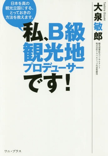 私、B級観光地プロデューサーです! 日本を真の観光立国にする、とっておきの方法を教えます。[本/雑誌] / 大泉敏郎/著