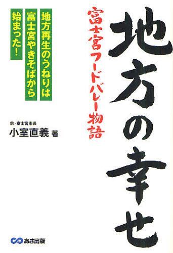 地方の幸せ 富士宮フードバレー物語 地方再生のうねりは富士宮やきそばから始まった![本/雑誌] (単行本・ムック) / 小室直義/著