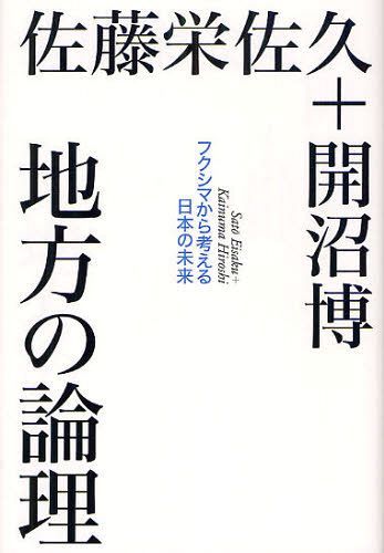 地方の論理 フクシマから考える日本の未来[本/雑誌] (単行本・ムック) / 佐藤栄佐久/著 開沼博/著