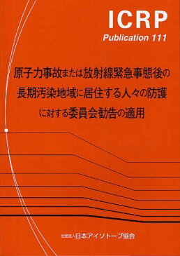 原子力事故または放射線緊急事態後の長期汚染地域に居住する人々の防護に対する委員会勧告の適用 / 原タイトル:Application of the Commission’s Recommendations to the Protection of People Living in Long‐term Contaminated Areas after a (ICRP Publication 111)[本