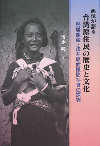 画像が語る台湾原住民の歴史と文化 鳥居龍蔵・浅井恵倫撮影写真の探究[本/雑誌] / 清水純/著