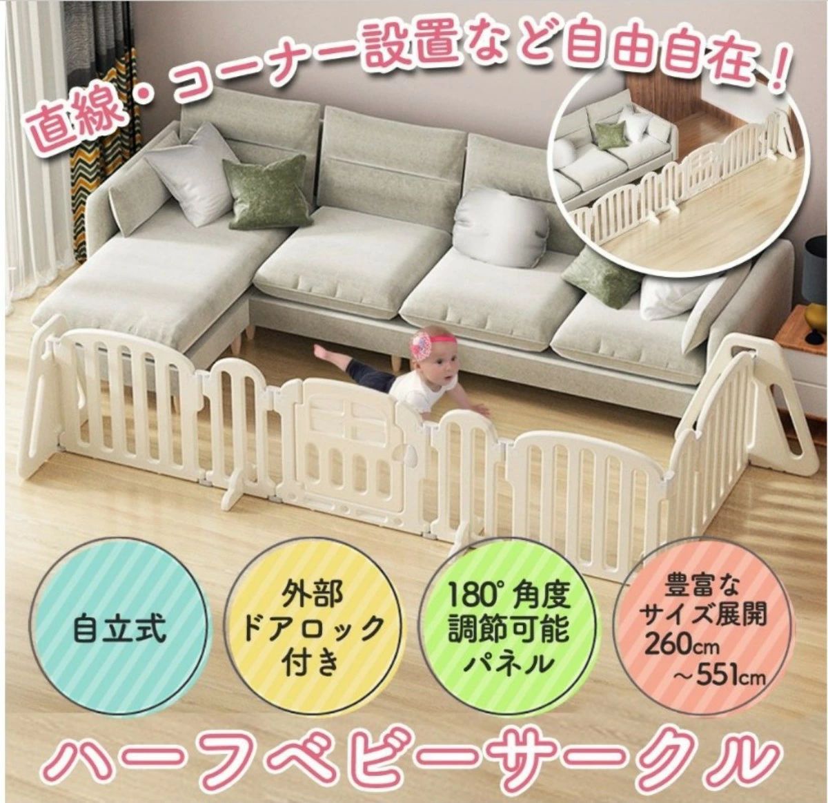 商品仕様 〇サイズ S（260cm）／M（357cm）／L（454cm）／XL（551cm）の4サイズ展開 注意事項： ドアの色、ピンク 〇バリエーション 4種類 S／M／L／XL オフホワイト 〇素材 PE（ポリエチレン） 〇重量 約14kg（梱包時） 〇セット内容 本体 〇お手入れ方法 汚れが気になる場合はウエットティッシュなどで拭き取ってください。 〇ご注意 ・組立て前に必ず商品説明書をお読みください。 ・寸法は個体により若干の誤差がある場合がございます。 ・ご使用のモニター環境により色味が若干異なる場合がございます。 ・パネル成形時に生じた黒い汚れや素材の削りカスが残っている場合があります。 ・組立て前にきれいな布等を使用し、取り除いてください。 ・バリがある場合は、カッターなどで取り除いてください。 ・商品の取り付けは必ず大人が行ってください。細かい部品が含まれますので、小さなお子様やペットがいるご家庭では十分ご注意ください。 ・付属品が多めに入っている場合がございます。予備として保管してください。 ・セット内容に不備がある場合、購入販売店までお問合せください。 〇吸着シートについて ・使用する際は、ご自宅の環境を確認してください。 ・ご自宅の床環境によって使用できないこともあります。（カーペット、絨毯など） ・粘着力のあるシートのため、床を傷つける可能性があります。 ・経年変化により、粘着力が劣る可能性があります。 商品説明 【自由に形を変えられるハーフベビーサークル】 各パネル約180°まで角度調節が可能なので、自由な形が簡単に作れるハーフサークル！ お部屋の形に合わせてお好みの設置が出来ます。 【スペースを拡張・縮小自由】 パネルの枚数や組み合わせを変えることで赤ちゃんのエリアを拡張・縮小が自由に可能。無駄なスペースを節約できます◎また、4サイズから選べるので様々なお部屋の大きさに対応します。 【セーフティ性へのこだわり】 重さがあり倒れにくい設計の台座や、お子様の視界を遮り過ぎず手足が挟まりにくいパーテーション。 ドアは外部ロック式なのでお子様一人の力では開けられないように作られています。 【簡単設置】 工具いらずの連結パーツで簡単組み立てが可能。 パーテーションの両端に三角形サイドパネルを設置し、壁や家具に当たるようにセッティングします。 【様々なシーンで活躍】 プレイエリアとして、危険エリアへの侵入を防ぐ仕切りとして、ご兄弟やペットと一緒にお住まいの赤ちゃんのセーフティーエリアとして、お昼寝スペースとしてなど幅広いシーンで活躍。