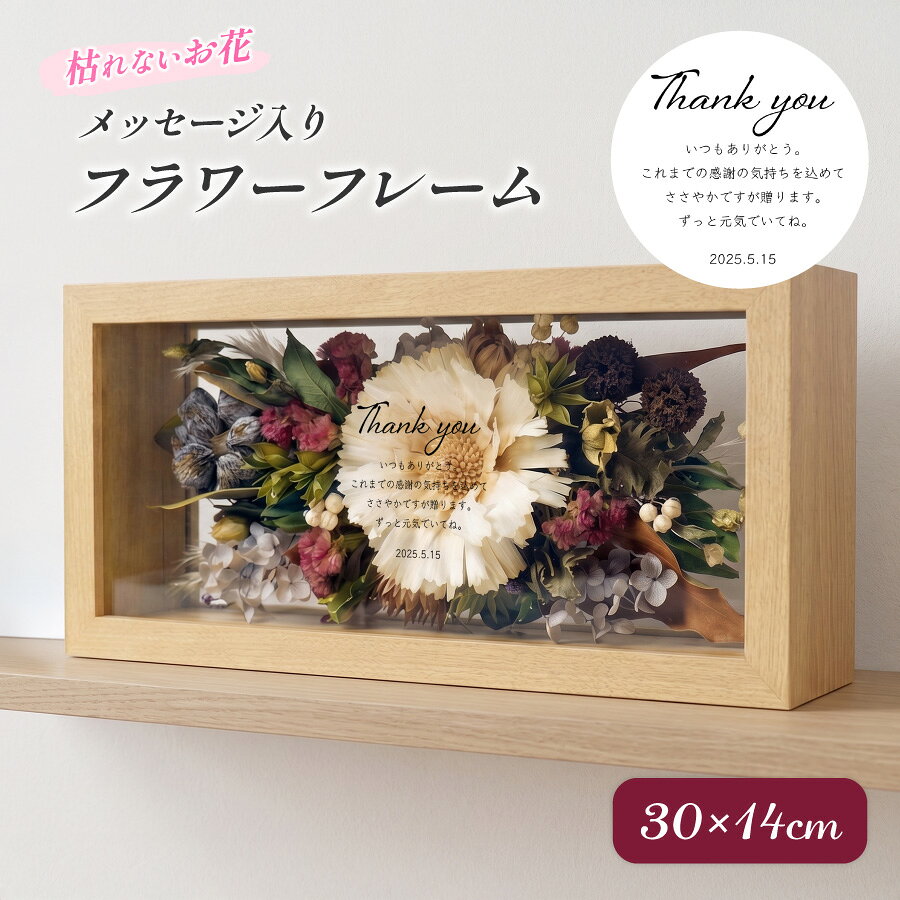 製品説明 枯れない美しさと感謝の気持ちを、特別なかたちで。 ナチュラルな木製フレームに、プリザーブドフラワーとメッセージを閉じ込めた 名入れ対応のフラワーフレームギフトです。 生花に特殊加工を施したプリザーブドフラワーは、 水やり不要で美しさが長く続き、 お部屋にやさしく彩りを添えてくれます。 ガラス仕様のフレームは透明感があり、 リビングや玄関、寝室など、置く場所を選びません。 【名入れについて】 ガラス面に直接プリントするため、 特別感のある仕上がりになります。 ※入力された文字をそのまま使用しますので、誤字脱字にご注意ください 【サイズ・仕様】 サイズ：約 高さ14cm × 幅30cm × 奥行8cm 素材：MDF・ガラス 重さ：約970g フタ：マグネット式（取り外し可能） 【おすすめの用途】 誕生日、開店祝い、父の日・母の日、敬老の日、退職祝いなど、 大切な方へ想いを伝える贈り物としておすすめです。 結婚式 両親贈呈品／披露宴 プレゼント／記念日／父の日・母の日／誕生日 ご注意: ・元からついている細かい傷の様なものがある場合がありますが。ご了承ください。 ・ざらざらした傷つきやすいものやガラスクリーナーとの接触は避けてください。 ・ご注文をお受けしてから手作りで製作しているため、季節によってお花の種類・配置・サイズが異なる場合がございます。 　商品画像のイメージに近づけて製作いたしますが、予めご了承くださいますようお願いいたします。 ※湿気に弱いため、水気の多い場所での使用はお避けください。 ※受注制作のため、花材の種類や配置は季節により多少異なります。 おすすめシーン 男性 女性 男 女 大人 子供 娘 息子 幼児 乳児 赤ちゃん ベビー 父親 おとうさん お父さん 母親 おかあさん お母さん お義母さん お義父さん 彼氏 彼女 友達 友人 姉妹 兄弟 祖父母 祖父 祖母 おじいちゃん おばあちゃん 奥さん 旦那さん 妻 夫 指導者 顧問 先生 上司 先輩 後輩 同僚 取引先 小学生 中学生 大学生 生徒 教え子 10代 20代 30代 40代 50代 60代 70代 80代 90代 1歳 2歳 3歳 4歳 5歳 6歳 1ヶ月 2ヶ月 3ヶ月 4ヶ月 5ヶ月 6ヶ月 7ヶ月 8ヶ月 9ヶ月 10ヶ月 11ヶ月 お祝い 御祝い 懐妊祝い 出産祝い 誕生祝い お誕生日祝い お誕生日プレゼント 誕生日ギフト プチギフト お食い初め 初節句祝い ハーフバースデー 入園祝い 卒園祝い 入学祝い 卒業祝い 引き出物 結婚祝い お礼 新築祝い 引っ越し祝い 開店祝い 開業祝い 成人祝い 就職祝い 移転祝い 合格祝い 退職祝い 栄転祝い 転職祝い 昇進祝い 快気祝い 退院祝い 入社祝い 中学入学祝い 高校入学祝い 大学入学祝い 内定祝い 叙勲祝い 受章祝い 受賞祝い その他の用途 記念品 結婚記念日 結婚式 銀婚式 金婚式 真珠婚式 珊瑚婚式 アニバーサリー ルビー婚式 サファイア婚式 エメラルド婚式 ダイヤモンド婚式 定年退職 両親贈呈品 両親贈答用 感謝状 子育て感謝状 年間イベント 1月 ｜お正月 お年玉 お年賀 ・　2月 ｜ バレンタイン 3月 ｜ ホワイトデー ひな祭り 桃の節句 ・ 4月 ｜ イースター 5月 ｜ こどもの日 端午の節句 母の日　・　6月 ｜ 父の日 7月 ｜ 七夕 お中元 暑中見舞い　・　8月 ｜ 残暑見舞い 9月 ｜ 敬老の日 ・　10月 ｜ 孫の日 ハロウィン 11月 ｜ 七五三 勤労感謝の日　・　12月 ｜ クリスマス お歳暮 寒中見舞い 配送について ・配送は宅配便送料無料となります。 ※日時指定をご希望のお客様は注文日より4日後以降にご指定頂くことが可能です。 ※沖縄・離島、一部地域は、通常の配送時間に加え4−5日ほどお時間をいただく場合がございます。 ※沖縄・離島、一部地域は、通常の配送料金に追加料金税込み 1500円となります。 ※配送の状況によりましてはご指定通りにお届けできない場合がございます。 名入れについて ※オーダーメイド商品の為、ご注文受付後のキャンセルはできません。 ※お客様都合（入力ミスやイメージが違う等）による返品・交換は一切承っておりません。 ※商品画像はイメージとなります。 ※お客様の長期不在や住所間違い等による再送の場合は送料はお客様負担となります。