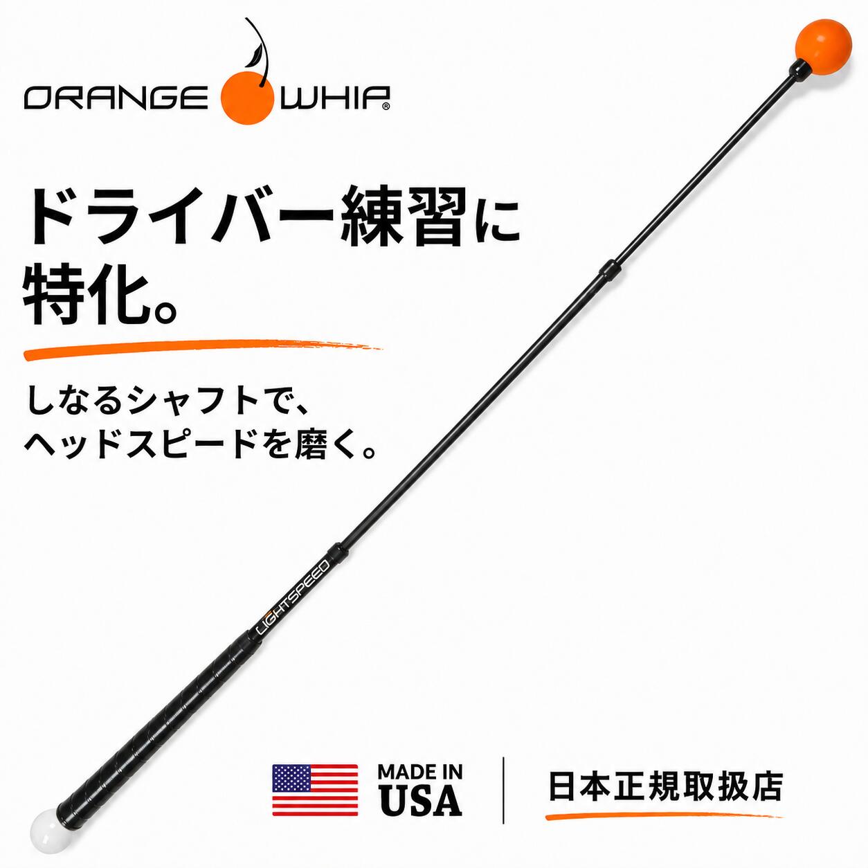 ANOTHER OPTION 目的に合わせて、こちらもチェック 本ページの商品とは練習目的が異なる、Orange Whipの関連モデルをご紹介します ゴルフスイング全体を整えたい方へ ドライバーのヘッドスピードや飛距離アップを目指す練習だけでなく、リズム・テンポ・バランスなど、ゴルフスイング全体を整えたい方は、下記のOrange Whip スイングトレーナーもご検討ください。 ORANGE WHIP SWING TRAINER スイング全体を整えるなら、こちら 本ページのLightSpeedが、速く振る感覚・ラグ・シーケンスなど、ドライバーのスピード練習に重点を置いたモデルなのに対し、Orange Whip スイングトレーナーは、リズム・テンポ・バランス・体重移動など、ゴルフスイング全体を整える練習を主眼としたモデルです。 ドライバーのヘッドスピードだけでなく、スイング全体の動きやタイミングをまとめて練習したい方におすすめです。 PGA・LPGAプロにも愛用され、Orange Whipシリーズ累計販売数80万本以上※。体格・練習場所・使用目的に合わせて、4つのサイズからお選びいただけます。 ※累計販売数はメーカー公表値（2025年5月時点）。 SWING TRAINER MODEL SELECT サイズに合わせて選べる4モデル 画像を選ぶと各商品ページへ移動しますSPEED ・ SEQUENCE ・ LAG ドライバー練習に特化。 しなるシャフトで、ヘッドスピードを磨く。 ドライバーの飛距離アップを目指す、45インチのスピードトレーナー 45インチ REGULARモデル MADE IN USA 米国製 1年保証 日本正規取扱品 ABOUT LIGHTSPEED Orange Whip LightSpeedとは Orange Whip LightSpeedは、ドライバーのヘッドスピード向上を目指す45インチのスピードトレーナーです。しなるシャフト、特許構造のカウンターバランス、小さく軽いオレンジボールにより、速く振り抜く感覚、自然なラグ、身体からクラブへ力を伝えるスイングの順番（シーケンス）を体感しながら練習できます。 オレンジボールの動きと風切り音がフィードバックとなり、スイングの加速感を見て・聞いて・感じて確認できます。Orange Whip スイングトレーナーがリズム・テンポ・バランス・スイングプレーンを中心に練習するモデルなのに対し、LightSpeedはスピードとシーケンスに重点を置いたモデルです。