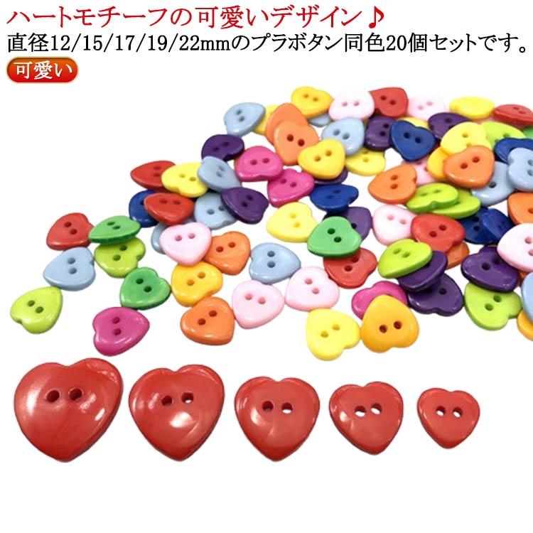 ハートモチーフの可愛いデザイン♪ 直径12/15/17/19/22mmのプラボタン同色20個セットです。 シャツ・ブラウス・コート・帽子・ニットカーディガンなどの衣類・洋服に☆ サイズ 12MM 15MM 17MM 19MM 22MM サイズについての説明 ※実寸はメジャー採寸の為、若干の誤差が生じる場合があります。 素材 樹脂 色 40個入りブルー 40個入りレッド 40個入りダークイエロー 40個入りライトイエロー 40個入りピンク 40個入りパープル 40個入りライトグリーン 40個入りダークグリーン 40個入りオレンジ 40個入りスカイブルー 40個入りローズピンク 備考 ●サイズ詳細等の測り方はスタッフ間で統一、徹底はしておりますが、実寸は商品によって若干の誤差(1cm～3cm )がある場合がございますので、予めご了承ください。 ●製造ロットにより、細部形状の違いや、同色でも色味に多少の誤差が生じます。 ●パッケージは改良のため予告なく仕様を変更する場合があります。 ▼商品の色は、撮影時の光や、お客様のモニターの色具合などにより、実際の商品と異なる場合がございます。あらかじめ、ご了承ください。 ▼生地の特性上、やや匂いが強く感じられるものもございます。数日のご使用や陰干しなどで気になる匂いはほとんど感じられなくなります。 ▼同じ商品でも生産時期により形やサイズ、カラーに多少の誤差が生じる場合もございます。 ▼他店舗でも在庫を共有して販売をしている為、受注後欠品となる場合もございます。予め、ご了承お願い申し上げます。 ▼出荷前に全て検品を行っておりますが、万が一商品に不具合があった場合は、お問い合わせフォームまたはメールよりご連絡頂けます様お願い申し上げます。速やかに対応致しますのでご安心ください。