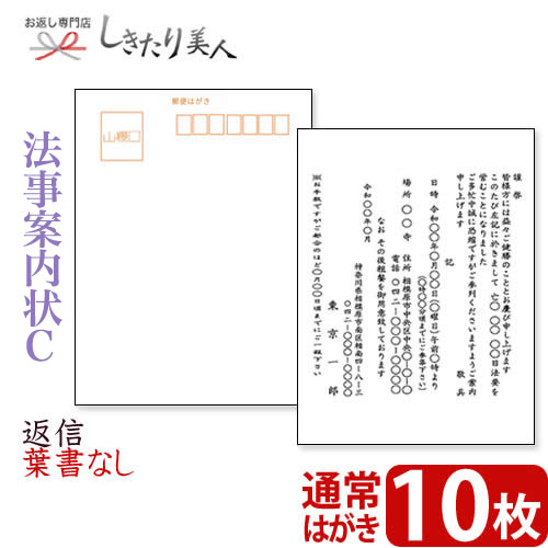 STEP 1.ご案内状 ご注文の流れ 1 ご案内の内容や枚数など、ご希望の商品(ご案内状)を選びカートに追加しください。 2 購入カート内の「●法事ご案内状をご注文の方は、こちらを必ずご記入ください」へ必要事項を記入し、送信します。 ※無記入の場合、ご注文完了後に別途記入フォームを送信します。ご記入後ご返信をお願いいたします。 3 自動返信とメールとご注文確認メールの合計2通をお客様へお送りいたします。 STEP 2.ご注文後、お届けまでの流れ 1 法事案内状の制作に取り掛かります。( 約2〜3日お時間をいただきます。) 2 法事案内状が出来上がりましたら、メールにて一度校正書類をお送りいたします。 メールが使えない環境の場合はFAXもしくは郵送になります。 3 お手元にサンプルが届きましたら、内容をご確認いただき、折り返しご連絡下さい。 4 ご連絡後、ご注文部数の印刷に取り掛かります。( 印刷、発送に約2〜3日お時間をいただきます。) 5 ご指定場所に法事案内状をお届けします。全体で約1週間以内を目処にお届けしております。 また、配送方法につきましてはクロネコヤマトの宅急便、またはメール便をお選びいただくことが可能です。 校正がございますので、商品の発送までに1週間前後お時間をいただいております。 お急ぎの方は、別途ご注文カート内の備考欄にご記入くださいませ。 とっても便利な案内状印刷はいかがですか？ 当店では、私製はがきタイプの法事案内状をご用意しております。 「法事案内状ってどんな文面にしたらよいの？」 「はがきの印刷ってむずかしい・・・。」 「連名で作りたいが、どうしたらよいの？」 などのお悩みが一気に解決します。 ご注文はとってもカンタンで、30枚まで3,000円(税抜)(切手代別)。 到着後、宛名を書いて切手を貼るだけですぐに送れますよ！ もっと楽チンにという方には宛名印刷サービスも承っております。※ご注文カート内にご記入くださいませ。 法事案内状 文例サンプル 法事案内状 記入サンプル オプション・宛名印刷サービス サンプル 法事案内状C 通常はがき 10枚 【サイズ】はがきサイズ (148mm×100mm) 【枚数】10枚 ※こちらの商品は私製はがきでのご用意となります。 ※切手は別途お客様にご用意いただく必要がございます。 当店は「冠婚葬祭ギフト」「パーソナルギフト」の専門店です。 ご覧頂いたお品物のほかにも多数よい品を取り揃えておりますので、ぜひご覧ください。しきたり美人 トップページはコチラ のし・包装・手提げ袋・挨拶カード無料でお付けしています(一部除外品有)この様なご用途に最適です祝事内祝お祝い 祝い 贈答 贈答用 品 品物 プレゼント 誕生日 七五三 入学 卒業 成人 就職 父の日 母の日 敬老の日 還暦 長寿 内祝い お返し 御返し お祝い返し 返礼品 御礼 お礼快気快気祝い 快気内祝い お見舞い返し 御見舞御礼新築引越開店地鎮祭 上棟式 新築祝い 新築内祝い 引越し祝い 引越し挨拶 開店祝い 開業祝い結婚出産結婚式 結婚祝い 引き出物 披露宴 結婚内祝い 出産祝い 出産内祝い季節の挨拶手土産 帰省土産 お中元 御中元 暑中見舞い 残暑見舞い お歳暮 御歳暮 寒中見舞い 挨拶回り ご挨拶 御年賀 年始プチギフト記念品 景品 粗品 お土産 ギフト 菓子折り 忘年会 新年会 二次会 送別会 転勤 退職 定年退職弔事葬儀 香典返し 法要 四十九日 満中陰志 粗供養 一周忌 お盆 初盆 お供え 御仏前 法事とっても便利な法事案内状印刷はいかがですか？ 当店では、私製はがきタイプの法事案内状をご用意しております。 「法事案内状ってどんな文面にしたらよいの？」 「はがきの印刷ってむずかしい・・・。」 「連名で作りたいが、どうしたらよいの？」 などのお悩みが一気に解決します。 ご注文はとってもカンタンで、30枚まで3,000円(税抜)(切手代別)。 到着後、宛名を書いて切手を貼るだけですぐに送れますよ！ もっと楽チンにという方には宛名印刷サービスも承っております。 ※ご注文カート内にご記入くださいませ。 法事案内状 文例サンプル 法事案内状 変更可能箇所 ご注文カート内でご記入いただきました内容が、灰色の部分に入ります。 オプション・宛名印刷サービス サンプル 法事御案内状 ご注文の流れ 1 ご案内の内容や枚数など、ご希望の商品(ご案内状)を選びカートに追加してください。 2 購入カート内の「●法事ご案内状をご注文の方は、こちらを必ずご記入ください」へ必要事項を記入し、送信します。 ※無記入の場合、ご注文完了後に別途記入フォームを送信します。ご記入後ご返信をお願いいたします。 3 自動返信メールとご注文確認メールの合計2通をお客様へお送りいたします。 ご注文後、お届けまでの流れ 1 法事案内状の制作に取り掛かります。( 約2〜3日お時間をいただきます。) 2 法事案内状が出来上がりましたら、メールにて一度校正書類をお送りいたします。 メールが使えない環境の場合はFAXもしくは郵送になります。 3 お手元にサンプルが届きましたら、内容をご確認いただき、折り返しご連絡下さい。 4 ご連絡後、ご注文部数の印刷に取り掛かります。( 印刷、発送に約2〜3日お時間をいただきます。) 5 ご指定場所に法事案内状をお届けします。全体で約1週間以内を目処にお届けしております。 また、配送方法につきましてはクロネコヤマトの宅急便、またはメール便をお選びいただくことが可能です。 校正がございますので、商品の発送までに1週間前後お時間をいただいております。 お急ぎの方は、別途ご注文カート内の備考欄にご記入くださいませ。