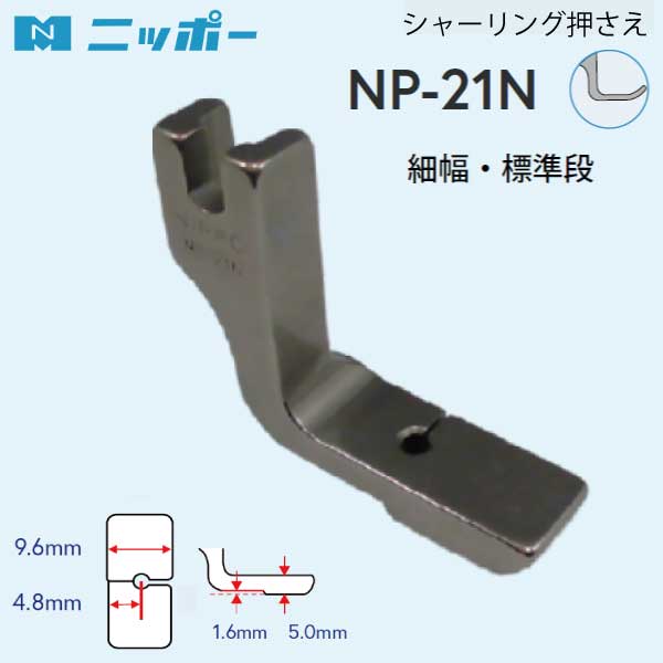 NIPPO　シャーリング押さえ　NP-21N 品番：70552 入数：1 用途：シャーリング・ギャザー押さえ 押さえ幅：9.6mm 対応ミシン：工業用・職業用ミシンで使用します (針送りミシン・特殊ミシンには使用できません)。 針落ちの前後で押え金底に段差を付け、針落ち手前だけにミシンの送りを効かせることでギャザーを寄せるます。 1枚生地用のシャーリング押えです。 イセ込み具合は、縫い目長さと押え圧、糸調子でコントロールします。 大きくイセ込みたいときは、段差の大きいNP-21Hがおすすめです。 ※イセ込み量はミシンの調整の他、生地の厚さや硬さによっても変化します。固い生地や厚い生地ではギャザーが寄らないことがあります。 繊細な生地や薄い生地では送り歯傷が付くことがあります。 標準的な工業用(職業用)1本針直線本縫ミシン用です。 家庭用ミシン及び工業用の特殊ミシン(針送り・上下送り等)には取り付きませんのでご注意ください。