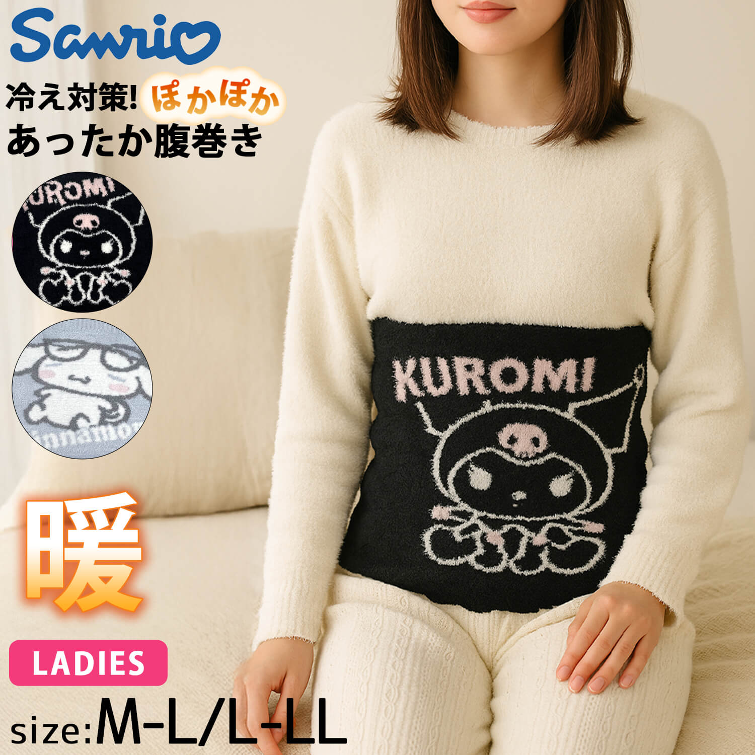 サイズ(cm) ウエスト M-L 64~77 L-LL 69~85 商品名 sanrio サンリオ シナモロール シナモン クロミ もこもこ モールニット 腹巻き インナー 肌着 【9p550/9p5549】 ブランドヒストリー 【Sanrio/サンリオ】 株式会社サンリオ（英: Sanrio Company, Ltd.）は、ソーシャルコミュニケーションギフト商品（プレゼント用品）の企画・販売、グリーティングカードの企画・販売を事業としている日本の企業。 ハローキティなど様々なファンシーキャラクターグッズが有名で、自社開発のキャラクター総数は400種を超える。 商品説明 ■素材 ふわっとやわらかいモールニット素材で仕立てた腹巻。 お腹部分にはシナモロール と クロミ のイラスト入りで、見た目もテンションUP！ 寒い季節の冷え対策にもぴったりな1枚です。 ■サンリオキャラクターズ 腹巻き 人気のサンリオキャラクター「クロミ」と「シナモロール」のキュートなデザイン。 大きくキャラクターが編み込まれたジャカード調のデザインで、おうち時間やリラックスタイムにぴったり。 シックなブラックのクロミと、ふんわりしたブルーのシナモロールの2カラー展開で、可愛さと癒しを両立した大人ガーリーなテイストです。 ■POINT ・もこもこ素材でお腹をやさしく包み込み、冷え対策に最適。 ・伸縮性のあるリブ仕様で、ずり落ちにくく快適フィット。 ・おうちでのリラックスタイムや就寝時のナイトインナーにもおすすめ。 ・サンリオファンや冷え性対策をしたい女性へのギフトにも◎。 ■おすすめシーン 秋冬の冷え対策や生理中の冷え防止に。 おやすみ時のナイトウェアとして。 テレワークやリラックスタイムのお供に。 かわいいルームウェアコーデのアクセントとしても活躍。 素材 ポリエステル95%　ポリウレタン5% カラー展開 クロミシナモロール 季節 秋 冬 秋物 冬物 秋用 冬用 2025fw 用途/シーン デイリー おでかけ 旅行 お泊まり 夏休み キャンプ トラベル お揃い ペアルック 通学 通勤 散歩 ウォーキング ルームウェア 学校 日常 アウトドア フェス サンリオ 腹巻き クロミ シナモロール 冷え対策 もこもこ あったか インナー モールニット 防寒 ナイトウェア 秋冬 プレゼント ギフト M～L L～LL かわいい キャラクター おしゃれ フワモコ ふわふわ おすすめ年代・性別 10代 20代 30代 40代 母 姉 妹 子供 こども 娘 孫 お子様 女の子 女子 ガールズ 友達 親友 小学生 中学生 高校生 学生 大学生 専門学生 レディース 婦人 WOMEN お祝い 誕生日 誕生祝い バースデー 入学祝い 進学祝い 卒業祝い 季節のギフト お正月 お年玉 バレンタインデー 新生活 新学期 母の日 孫の日 クリスマス Xmas Christmasプレゼント 成人式 ▼ PICK UP BRANDS▼サイズ(cm) ウエスト M-L 64~77 L-LL 69~85 商品名 sanrio サンリオ シナモロール シナモン クロミ もこもこ モールニット 腹巻き インナー 肌着 【9p550/9p5549】 ブランドヒストリー 【Sanrio/サンリオ】 株式会社サンリオ（英: Sanrio Company, Ltd.）は、ソーシャルコミュニケーションギフト商品（プレゼント用品）の企画・販売、グリーティングカードの企画・販売を事業としている日本の企業。 ハローキティなど様々なファンシーキャラクターグッズが有名で、自社開発のキャラクター総数は400種を超える。 商品説明 ■素材 ふわっとやわらかいモールニット素材で仕立てた腹巻。 お腹部分にはシナモロール と クロミ のイラスト入りで、見た目もテンションUP！ 寒い季節の冷え対策にもぴったりな1枚です。 ■サンリオキャラクターズ 腹巻き 人気のサンリオキャラクター「クロミ」と「シナモロール」のキュートなデザイン。 大きくキャラクターが編み込まれたジャカード調のデザインで、おうち時間やリラックスタイムにぴったり。 シックなブラックのクロミと、ふんわりしたブルーのシナモロールの2カラー展開で、可愛さと癒しを両立した大人ガーリーなテイストです。 ■POINT ・もこもこ素材でお腹をやさしく包み込み、冷え対策に最適。 ・伸縮性のあるリブ仕様で、ずり落ちにくく快適フィット。 ・おうちでのリラックスタイムや就寝時のナイトインナーにもおすすめ。 ・サンリオファンや冷え性対策をしたい女性へのギフトにも◎。 ■おすすめシーン 秋冬の冷え対策や生理中の冷え防止に。 おやすみ時のナイトウェアとして。 テレワークやリラックスタイムのお供に。 かわいいルームウェアコーデのアクセントとしても活躍。 素材 ポリエステル95%　ポリウレタン5% カラー展開 クロミシナモロール 季節 秋 冬 秋物 冬物 秋用 冬用 2025fw 用途/シーン デイリー おでかけ 旅行 お泊まり 夏休み キャンプ トラベル お揃い ペアルック 通学 通勤 散歩 ウォーキング ルームウェア 学校 日常 アウトドア フェス サンリオ 腹巻き クロミ シナモロール 冷え対策 もこもこ あったか インナー モールニット 防寒 ナイトウェア 秋冬 プレゼント ギフト M～L L～LL かわいい キャラクター おしゃれ フワモコ ふわふわ おすすめ年代・性別 10代 20代 30代 40代 母 姉 妹 子供 こども 娘 孫 お子様 女の子 女子 ガールズ 友達 親友 小学生 中学生 高校生 学生 大学生 専門学生 レディース 婦人 WOMEN お祝い 誕生日 誕生祝い バースデー 入学祝い 進学祝い 卒業祝い 季節のギフト お正月 お年玉 バレンタインデー 新生活 新学期 母の日 孫の日 クリスマス Xmas Christmasプレゼント 成人式 ↓その他おすすめ商品はこちら！↓ ↓その他サンリオ商品をお買い求めの方はこちらから！↓