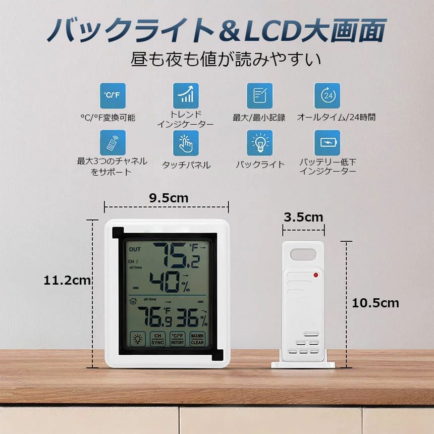 【タッチバックライト付き】デジタル温度計はバックライト機能があるから、薄暗い所でも設定と読むのは便利になります。【最高最低温湿度の表示】室内外温湿度計は現在の室温と湿度が見やすく表示され、最高の温度、最低の温度と湿度を覚える機能、温度湿度のトレンドの指示、快適度の指示。【室内外温湿度】最大3台の子機を接続することができます、子機はハンガーホールに吊るすことができますし、水平面に立つこともできます。XP3級耐水。室内温度湿度計は卓上スタンド・マグネット・壁掛け用フック穴が付いているので、自宅の様々な場所に設置出来ます。【おんしつどけいの測定範囲】：本体表示温度範囲(-20 °C ~ 70 °C)、表示湿度範囲(20% ~ 95% RH)。子機精度表示温度範囲(-40 ~ 70 °C)、表示湿度範囲(20% ~ 95% RH) °C。 精度(湿度): 20〜95%（±5%）。 精度(温度)：-40 °C ~ 70 °C（±1%） 本体サイズ：高さ11.2cm×幅9.5cm×奥行2.4cm。素材・材質:ABS(アクリロニトリル・ブタジエン・スチレン)樹脂※注意事項※・製造ロットにより、予告なく外観・色に変更がある場合がございます。・本商品は、電波法令で定められている技術基準に適合していることを証明する技適マークが貼付されていない無線機器であり、日本国内で使用する場合は、電波法違反になる恐れがございます。・ご使用の際には、十分ご注意下さいますようお願いいたします。・詳しくは最寄りの総務省総合通信局へお問い合わせ下さい。【タッチバックライト付き】デジタル温度計はバックライト機能があるから、薄暗い所でも設定と読むのは便利になります。【最高最低温湿度の表示】室内外温湿度計は現在の室温と湿度が見やすく表示され、最高の温度、最低の温度と湿度を覚える機能、温度湿度のトレンドの指示、快適度の指示。【室内外温湿度】最大3台の子機を接続することができます、子機はハンガーホールに吊るすことができますし、水平面に立つこともできます。XP3級耐水。室内温度湿度計は卓上スタンド・マグネット・壁掛け用フック穴が付いているので、自宅の様々な場所に設置出来ます。【おんしつどけいの測定範囲】：本体表示温度範囲(-20 °C ~ 70 °C)、表示湿度範囲(20% ~ 95% RH)。子機精度表示温度範囲(-40 ~ 70 °C)、表示湿度範囲(20% ~ 95% RH) °C。 精度(湿度): 20〜95%（±5%）。 精度(温度)：-40 °C ~ 70 °C（±1%） 本体サイズ：高さ11.2cm×幅9.5cm×奥行2.4cm。素材・材質:ABS(アクリロニトリル・ブタジエン・スチレン)樹脂※注意事項※・製造ロットにより、予告なく外観・色に変更がある場合がございます。・本商品は、電波法令で定められている技術基準に適合していることを証明する技適マークが貼付されていない無線機器であり、日本国内で使用する場合は、電波法違反になる恐れがございます。・ご使用の際には、十分ご注意下さいますようお願いいたします。・詳しくは最寄りの総務省総合通信局へお問い合わせ下さい。
