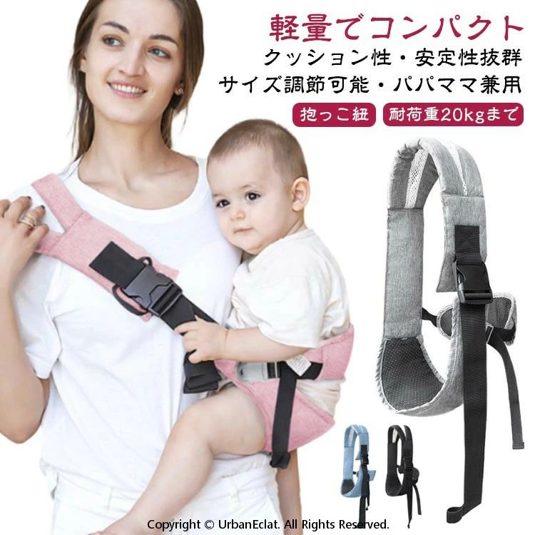 軽量でコンパクトクッション性・安定性抜群サイズ調節可能・パパママ兼用 耐荷重20kgまで抱っこ紐クッション性の高い肩ベルトでパパもママもずっと快適です。背中が均等に支えられるので、少し大きくなったお子さんもスリングの中で横になることが出来ます。肩や抱き方を換えることができるので、ママもずっとスリングを着けていても快適です。お尻部分は通気性もクッション性も抜群。バックルを留めるだけでしっかりと留められます。コンパクトためて持ち運びにも便利。電車やバスなどの移動時や、お買い物、お散歩、旅行など、さまざまなシーンでお使い頂けます。 サイズ F(サイズ調節可能) サイズについての説明 対象年齢：三才頃まで耐荷重量：約20KG 素材 布、他 色 ブラック グレー ピンク ブルー 備考 ●サイズ詳細等の測り方はスタッフ間で統一、徹底はしておりますが、実寸は商品によって若干の誤差(1cm〜3cm )がある場合がございますので、予めご了承ください。 ●製造ロットにより、細部形状の違いや、同色でも色味に多少の誤差が生じます。 ●パッケージは改良のため予告なく仕様を変更する場合があります。 ▼商品の色は、撮影時の光や、お客様のモニターの色具合などにより、実際の商品と異なる場合がございます。あらかじめ、ご了承ください。 ▼生地の特性上、やや匂いが強く感じられるものもございます。数日のご使用や陰干しなどで気になる匂いはほとんど感じられなくなります。 ▼同じ商品でも生産時期により形やサイズ、カラーに多少の誤差が生じる場合もございます。 ▼他店舗でも在庫を共有して販売をしている為、受注後欠品となる場合もございます。予め、ご了承お願い申し上げます。 ▼出荷前に全て検品を行っておりますが、万が一商品に不具合があった場合は、お問い合わせフォームまたはメールよりご連絡頂けます様お願い申し上げます。速やかに対応致しますのでご安心ください。
