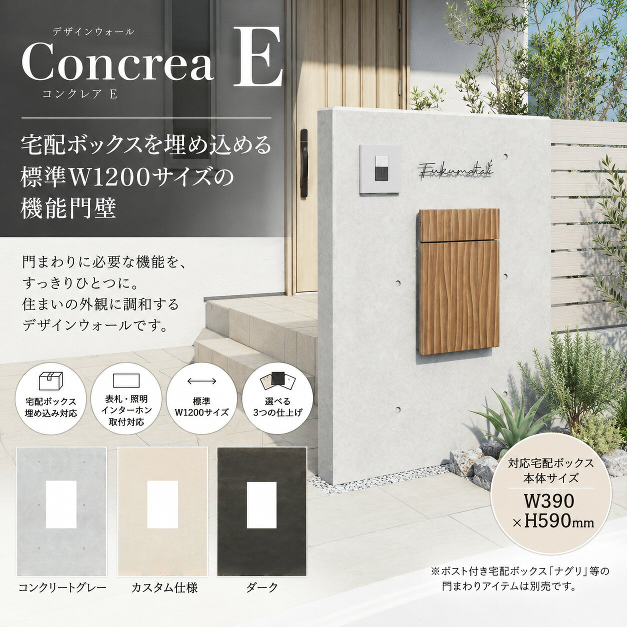 ■離島・一部地域は追加送料がかかる場合があります。 ■スペック ・商品名：デザインウォール コンクレアE ・本体高さ：H1,650mm ・本体奥行：D150mm ・本体幅：W1,200mm（コンクリートグレー／ダーク） ・本体幅：W1,170mm（カスタム仕様） ・GL上高さ：1,500～1,600mm ・対応宅配ボックス本体サイズ：W390×H590mm ・仕上げ：コンクリートグレー／ダーク／カスタム仕様 ・重量：約27kg（コンクリートグレー／ダーク）／約24kg（カスタム仕様） ・主材：EPS（発泡樹脂）、モルタル、ガラスメッシュ ・付属品：ベースポール ※コンクレアEには、宅配ボックスを保持するための補強用セメントボードが入っています。 ※カスタム仕様はアンダーコート（下地）仕上げです。施工後に塗り・タイル貼りなどの最終仕上げが必要です。 施工説明書ダウンロード ≪ クリック ※スマホアプリで閲覧いただいている場合、ダウンロードされないことがあります。 その場合、「ロングタップ（長押し）」→「リンク先のファイルをダウンロード」または「ブラウザで開く」などでご覧いただけます。 ■ご購入前にご確認ください ※宅配ボックス、表札、照明、インターホン、ポスト、サイドフェンスなどの門まわりアイテムは別売です。 ※取付アイテムによって、専用の別売部品が必要になる場合があります。 ※取付可能な位置・重量・施工方法には条件があります。必ず施工説明書をご確認ください。 ※対応する宅配ボックス本体サイズはW390×H590mmです。 ※カスタム仕様は現場での最終仕上げが必要です。 ※コンクリートグレー・ダークとカスタム仕様では、本体幅および細部形状が異なります。 ※本商品は専門業者による施工を前提とした商品です。 モニターにより実物の色とは色味が異なって見える場合があります。 デザインや仕様は予告なく変更する場合があります。 代引不可・配達日時指定不可 ■配送について ※2tトラックが通れない道路幅への配送はできません。必ず事前にお確かめください。 ※大型商品のため、商品の引き渡しが車上渡し（トラック荷台でのお渡し）となる場合があります。 ※車上渡しとなった場合、納品車両到着後はお客様による荷降ろし・運搬が必要です。 ※日曜・祝日のお届け、時間指定、置き配は基本的にできません。 ※日時指定が必要な場合は、別途費用にてチャーター便を手配する場合があります。 ※お留守等で再配達となった場合、再配達料がお客様負担となる場合があります。 ♪素敵な玄関まわり＆お庭づくりをお手伝いします♪ ≫当店の紹介はこちら メーカー希望小売価格はメーカーカタログに基づいて掲載しています。デザインウォール コンクレアE 宅配ボックス埋め込みに対応した 標準W1200サイズの機能門壁 コンクレアEは、宅配ボックスを門壁の中にすっきりと組み込める、標準W1200サイズのデザインウォールです。 ポスト付き宅配ボックスだけでなく、表札・照明・インターホンなどの門まわりアイテムも組み合わせることができ、住まいのエントランスに必要な機能をひとつの門壁にまとめることができます。 対応する宅配ボックス本体サイズはW390×H590mm。 コンクリートグレー・ダーク・カスタム仕様の3タイプから、住まいや外構デザインに合わせた仕上げをお選びいただけます。 ■見た目は重厚。中身は軽量。 コンクレアは、軽量なEPS（発泡樹脂）を基材に、モルタルとガラスメッシュを組み合わせたユニット式のデザインウォールです。 コンクリートグレーは、本格的なRCを思わせる質感を表現しながら、内部には軽量なEPSを使用。重厚感のある外観と、運搬・施工のしやすさを両立しています。 下地モルタルとガラスメッシュで強度を確保し、コンクリートグレー・ダークは上塗りから防汚コートまで工場で仕上げた状態でお届けします。 コンクレアEの重量は、コンクリートグレー・ダークで約27kg、カスタム仕様で約24kgです。 ■宅配ボックスまで、門壁にすっきり。 コンクレアEには、ポスト付き宅配ボックスを門壁の中へ埋め込んで設置することができます。 宅配ボックスを門壁の前に置くのではなく、門まわりのデザインの一部として組み込めるため、エントランスをすっきりとまとめることができます。 対応する宅配ボックス本体サイズはW390×H590mm。表札やインターホンなどと組み合わせることで、デザイン性と機能性を備えた門壁をつくることができます。 ※宅配ボックス、表札、照明、インターホンなどの門まわりアイテムは別売です。 ※取付アイテムによって別売部品が必要になる場合があります。 ■住まいに合わせて選べる3つの仕上げ コンクレアEは、住まいのテイストや外構デザインに合わせて、3つの仕上げからお選びいただけます。 【コンクリートグレー】 実際に施工すると手間のかかるRCの質感をリアルに表現した仕上げです。明るいコンクリート調で、シンプルからモダンまで幅広い住宅デザインに合わせやすいカラーです。 【ダーク】 住宅トレンドに合わせた濃いグレー色。セパ穴のないフラットな塗り仕上げで、落ち着きのあるモダンな門まわりを演出します。 【カスタム仕様】 アンダーコート（下地）仕上げでお届けする仕様です。施工現場で塗り仕上げやタイル貼りなどを行うことで、住宅や外構に合わせた自由なデザインに仕上げることができます。 コンクリートグレー・ダークには、工場出荷時から防汚コートが施されており、撥水機能によって汚れの付着を抑えます。 ※カスタム仕様は現場での最終仕上げが必要です。 ※雨だれ汚れ防止構造はカスタム仕様には対応していません。 ■門まわりを、自分らしくコーディネート コンクレアEは、宅配ボックスだけでなく、さまざまな門まわりアイテムと組み合わせることができます。 表札・照明・インターホン・壁掛けポスト・サイドフェンスなど、必要な機能や好みのデザインを組み合わせることで、住まいに合わせたオリジナルの門まわりをつくることができます。 本体内部には照明やインターホンの配線に利用できる空洞が設けられているため、配線を壁内部に通したすっきりとした仕上がりにも対応しています。 照明を加えて夜の表情を演出したり、サイドフェンスや植栽と組み合わせたりすることで、機能門壁としてだけでなく、エントランス全体をコーディネートできます。 ※取付可能なアイテム・位置・重量・施工方法には条件があります。 ※アイテムによって専用の別売部品が必要になる場合があります。 ■現場仕上げを減らす、ユニット式デザインウォール。 コンクレアは、工場で仕上げたユニットを現場で施工する方式を採用しています。 従来のRC壁では、鉄筋の配筋、型枠の設置、コンクリート打設、脱型、仕上げなど複数の工程が必要になりますが、コンクレアは完成した本体を現場へ運び、付属のベースポールを埋め込んでコンクリートを打設するシンプルな施工方法です。 メーカー資料では、従来RCの施工工程を5〜7日程度とする比較例に対し、コンクレアはユニット式のため工程が少なく、1〜2日程度で施工が完了するとされています。 コンクリートグレー・ダークは現場での塗り仕上げが不要。工場仕上げのため品質も安定し、クラック・気泡・色ムラなどを気にせず、美しい仕上がりを実現できます。 またEPSを基材としているため運搬・施工がしやすく、現場での作業負担を抑えやすいことも特長です。 ※1〜2日、5〜7日はメーカー資料に掲載されている施工工程の比較例です。 ※カスタム仕様は施工後に塗り・タイル貼りなどの最終仕上げが必要です。 ■サイズ・仕様 コンクレアEは、標準的な門壁として使いやすいW1200サイズです。 宅配ボックスを埋め込む開口部を備え、埋め込み深さを調整することでGL上の高さを1500〜1600mmの範囲で調整できます。 【コンクリートグレー】 商品番号：DPS0503 本体サイズ：W1200×H1650×D150mm 重量：約27kg 【ダーク】 商品番号：DPS0504 本体サイズ：W1200×H1650×D150mm 重量：約27kg 【カスタム仕様】 商品番号：DPS0509 本体サイズ：W1170×H1650×D150mm 重量：約24kg 対応宅配ボックス本体サイズ：W390×H590mm GL上高さ：1500〜1600mm ※コンクレアEには宅配ボックスを保持するための補強用セメントボードが入っています。 ※カスタム仕様はコンクリートグレー・ダークと本体幅および細部形状が異なります。