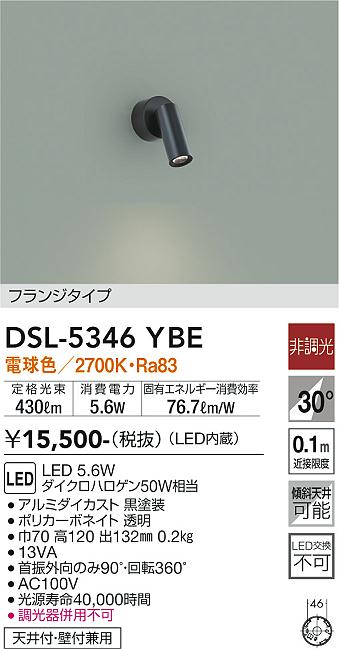 DSL5346YBE DSL-5346YBE スポットライト LED 電気工事必要 畳数設定無し コメント　フランジタイプ 適合ランプ　LED 5.6W 電球色／2700K 素材・色・仕上げ　アルミダイカスト 黒塗装 ポリカーボネイト 透明 寸法　巾70 高120 出132mm 重量　0.2kg 本体仕様／他　天井付・壁付兼用 機能／他　●首振外向のみ90°・回転360° ●AC100V ●光源寿命40000時間 ●調光器併用不可 ●13VA 定格光束 430lm 消費電力 5.6W 固有エネルギー消費効率 76.7lm/W Ra83 ダイクロハロゲン50W相当 傾斜天井にも使用可能