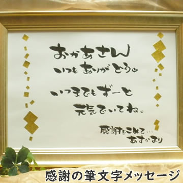 ☆日ごろの感謝を込めて☆メッセージを筆文字にしてプレゼント！ 入れたい文字のオーダーメイド承ります！もちろんお任せコースもございます！ 文字だからこそ伝わる感謝の言葉！！ 世界で一つのオリジナル作品に仕上がります！ 全て手作業でプロの書道家が作成します！ 母の日のプレゼントに！ずっと飾っておけます！もちろん母の日以外の記念日でも大丈夫です☆ 真心のこもった素敵なプレゼント☆言葉じゃ恥ずかしいことも文字にして伝えましょう！ ご両親へのプレゼントにもいいですね！ 還暦祝いや祖父、祖母へのメッセージにも♪ メッセージはもちろんオリジナルを承ります！ お任せコースもございます！ 額は、シャンパンゴールド、木目ダークブラウン、パールホワイトからお選びいただけます！ シャンパンゴールド 木目ダークブラウン パールホワイト 【サイズ】 色紙サイズ　　　　　29.5cm×21cm（A4サイズ） ●売り切れ：シャンパンゴールド（額）： フレーム外側サイズ　34.5cm×26cm ●売り切れ：木目ダークブラウン（額）： フレーム外側サイズ　25cm×30cm （シャンパンゴールドより一回り小さくなります） パールホワイト（額）： フレーム外側サイズ　24cm×29cm （シャンパンゴールドより一回り小さくなります） 【メッセージ】 ・オリジナルメッセージ 60文字程度 ご自分で考えたメッセージを注文途中の備考欄にてお書き下さい。 ・おまかせ（＋2200円（税込）） 送るお相手とメッセージ内容のご希望を注文途中の備考欄にてお書き下さい。 例） お母さんへ 還暦祝いに贈ります。いつも家族を支えてくれているので、温かい太陽のようなイメージでお願いします。 → 頂いた内容を元に、作者がイメージで作成します。 修正は一度までお受けいたします。 【ご注意】 当商品はオーダーメイドでお作りしていますので原則返品・交換はできません。 運搬時などの事故で商品が破損、あるいはキズが付いた場合は商品を交換致します。 また、この商品についてはヤマト運輸での発送となる場合があります。 【お勧めプレゼント（ギフト、贈り物、お祝い、サプライズ）対象者】 "彼女(女性）へ"　"彼氏（男性）へ"　"友人（男友達、女友達）へ" "父へ" "母へ" "旦那、主人、夫へ" "妻、嫁へ" "祖父、祖母（おじいちゃん、おばあちゃんへ）" "上司・部下・先輩・後輩・同僚へ" 【お勧め対象記念日】 "誕生日（彼女へ）" "誕生日（彼氏へ）" "誕生日（友人へ）" "クリスマス" "バレンタイン・ホワイトデー" "母の日" "父の日" "子供の記念日" "敬老の日" "退職祝い" "還暦祝い" "送別会" オプションにより合計金額が変わります。