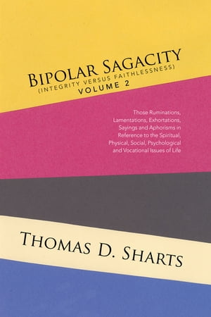 Bipolar Sagacity (Integrity Versus Faithlessness) Volume 2 Those Ruminations, Lamentations, Exhortations, Sayings and Aphorisms in Reference to the Spiritual, Physical, Social, Psychological and Vocational Issues of Life