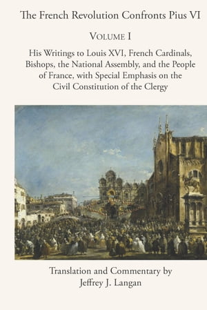 The French Revolution Confronts Pius VI Volume 1: His Writings to Louis XVI, French Cardinals, Bishops, the National Assembly, and the People of France with Special Emphasis on the Civil Constitution of the Clergy