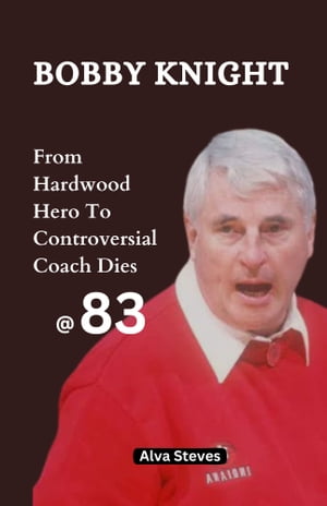 Bobby Knight: From Hardwood Hero To Controversial Coach Dies At 83 His Biography, Achievements, Magical Quotes, Impact On Basketball, Unknown Facts About Him And Lots More【電子書籍】[ Alva Steves ]