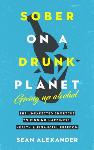 Sober On A Drunk Planet: Giving Up Alcohol. The Unexpected Shortcut To Finding Happiness, Health and Financial Freedom