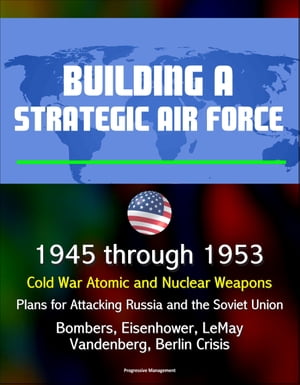 Building a Strategic Air Force: 1945 through 1953, Cold War Atomic and Nuclear Weapons, Plans for Attacking Russia and the Soviet Union, Bombers, Eisenhower, LeMay, Vandenberg, Berlin Crisis