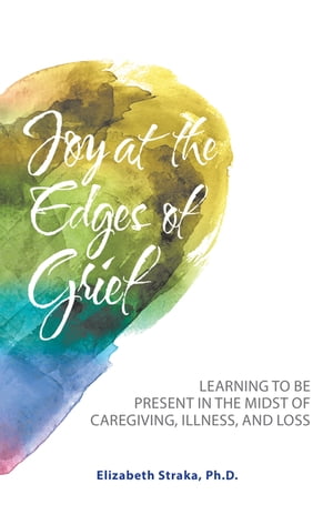 Joy at the Edges of Grief Learning to Be Present in the Midst of Caregiving, Ill...