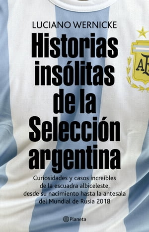 Historias ins?litas de la selecci?n argentina Curiosidades y casos increibles de la escuadra albiceleste, desde su nacimiento a la antesala del mundial de Rusia 2018