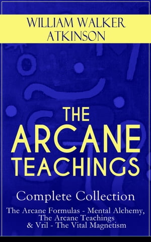 THE ARCANE TEACHINGS - Complete Collection: The Arcane Formulas - Mental Alchemy, The Arcane Teachings Vril - The Vital Magnetism【電子書籍】 William Walker Atkinson