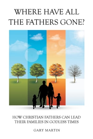 Where Have All The Fathers Gone? How Christian Fathers Can Lead Their Families In Godless Times【電子書籍】[ Gary Martin ]