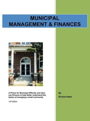 Municipal Management & Finances A Primer for Municipal Officials and Other Lay Persons to Help Better Understand the Basics of Managing a Small Community 1St Edition