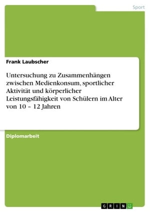 Untersuchung zu Zusammenh?ngen zwischen Medienkonsum, sportlicher Aktivit?t und k?rperlicher Leistungsf?higkeit von Sch?lern im Alter von 10 - 12 Jahren 12 Jahren