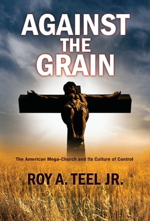 Against The Grain: The American Mega-Church and Its Culture of Control【電子書籍】[ Roy A. Teel, Jr. ]