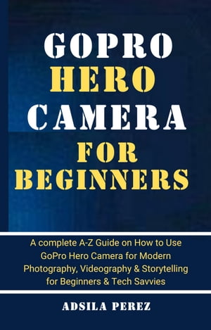 GoPro Hero Camera Guide For Beginners A complete A-Z Guide on How to Use GoPro Hero Camera for Modern Photography, Videography & Storytelling for Beginners & Tech Savvies【電子書籍】[ Adsila Perez ]