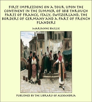 First Impressions on a Tour upon the Continent In the summer of 1818 through parts of France, Italy, Switzerland, the Borders of Germany and a Part of French Flanders【電子書籍】[ Marianne Baillie ]