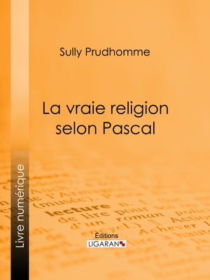 La vraie religion selon Pascal Recherche de l'ordonnance purement logique de ses Pens?es relatives ? la religion, suivie d'une analyse du "Discours sur les passions de l'amour"