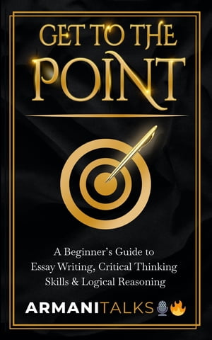 Get To The Point A Beginner 039 s Guide to Essay Writing, Critical Thinking Skills Logical Reasoning【電子書籍】 Armani Talks
