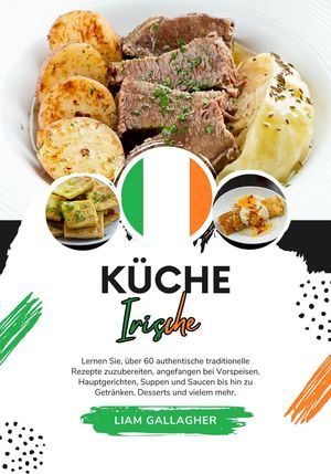 Küche Irische: Lernen sie, über 60 Authentische Traditionelle Rezepte Zuzubereiten, Angefangen bei Vorspeisen, Hauptgerichten, Suppen und Saucen bis hin zu Getränken, Desserts und Vielem Mehr
