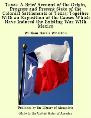 Texas: A Brief Account of the Origin, Progress and Present State of the Colonial Settlements of Texas; Together With an Exposition of the Causes Which Have Induced the Existing War With Mexico