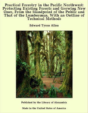 Practical Forestry in The Pacific Northwest: Protecting Existing Forests and Growing New Ones, From The Standpoint of The Public and That of The Lumberman, With an Outline of Technical Methods
