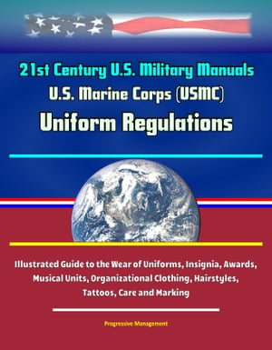 21st Century U.S. Military Manuals: U.S. Marine Corps (USMC) Uniform Regulations - Illustrated Guide to the Wear of Uniforms, Insignia, Awards, Musical Units, Organizational Clothing, Hairstyles, Tattoos, Care and Marking