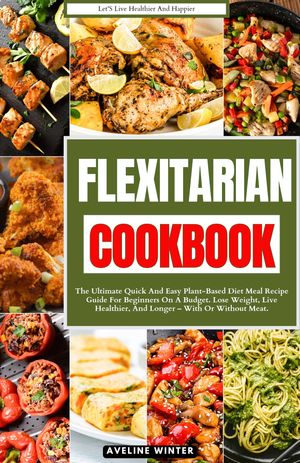 FLEXITARIAN COOKBOOK The Ultimate Quick and Easy Plant-Based Diet Meal Recipe Guide for Beginners on a Budget. Lose Weight, Live Healthier, and Longer ? With or Without Meat.