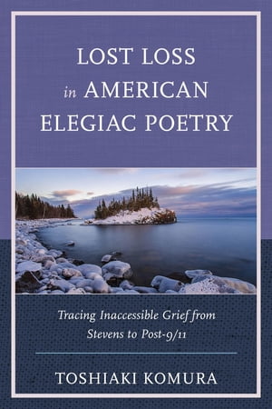 Lost Loss in American Elegiac Poetry Tracing Inaccessible Grief from Stevens to Post-9/11【電子書籍】 Toshiaki Komura