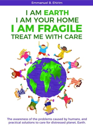 I am Earth I am Your Home I am Fragile: Treat Me With Care The awareness of the problems caused by humans, and practical solutions to care for distressed planet, Earth.Żҽҡ[ Emmanuel B. Ehirim ]