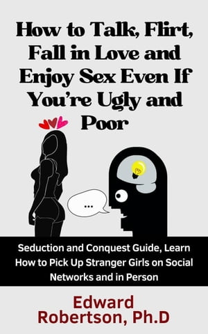 How to Talk, Flirt, Fall in Love and Enjoy Sex Even If You 039 re Ugly and Poor Seduction and Conquest Guide, Learn How to Pick Up Stranger Girls on Social Networks and in Person【電子書籍】 Edward Robertson Ph.D.