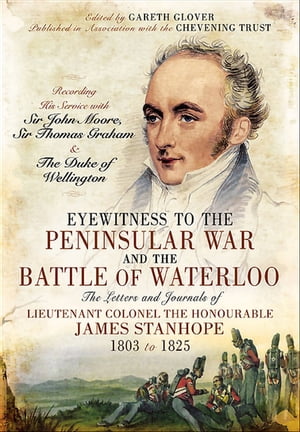 Eyewitness to the Peninsular War and the Battle of Waterloo The Letters and Journals of Lieutenant Colonel James Stanhope 1803 to 1825 Recording His Service with Sir John Moore, Sir Thomas Graham and the Duke of Wellington【電子書籍】